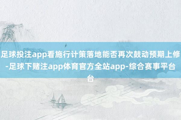 足球投注app看施行计策落地能否再次鼓动预期上修-足球下赌注app体育官方全站app-综合赛事平台