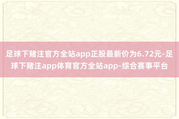 足球下赌注官方全站app正股最新价为6.72元-足球下赌注app体育官方全站app-综合赛事平台