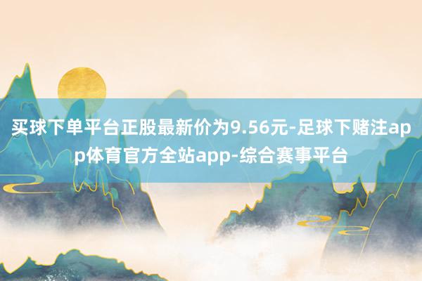 买球下单平台正股最新价为9.56元-足球下赌注app体育官方全站app-综合赛事平台
