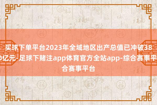 买球下单平台2023年全域地区出产总值已冲破3800亿元-足球下赌注app体育官方全站app-综合赛事平台