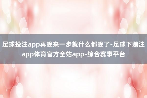 足球投注app再晚来一步就什么都晚了-足球下赌注app体育官方全站app-综合赛事平台