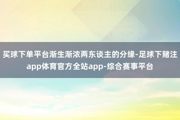 买球下单平台渐生渐浓两东谈主的分缘-足球下赌注app体育官方全站app-综合赛事平台