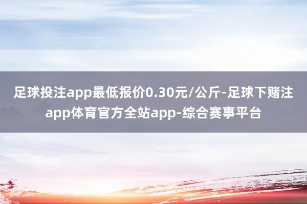 足球投注app最低报价0.30元/公斤-足球下赌注app体育官方全站app-综合赛事平台