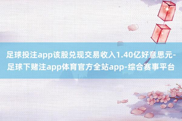 足球投注app该股兑现交易收入1.40亿好意思元-足球下赌注app体育官方全站app-综合赛事平台