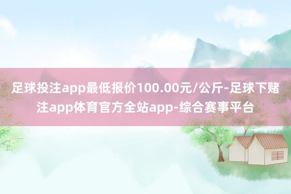 足球投注app最低报价100.00元/公斤-足球下赌注app体育官方全站app-综合赛事平台