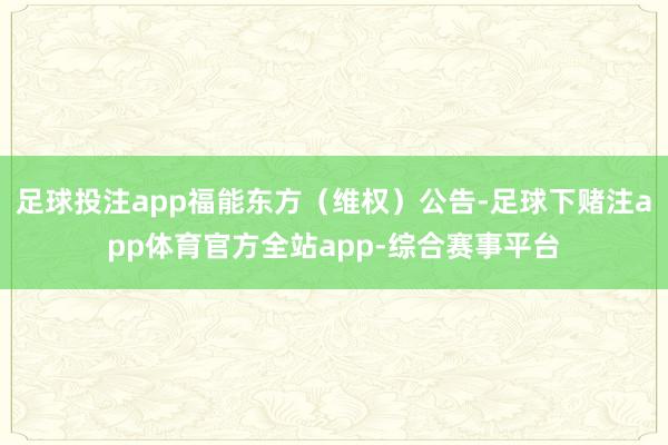 足球投注app福能东方（维权）公告-足球下赌注app体育官方全站app-综合赛事平台