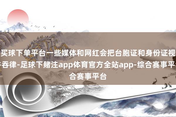 买球下单平台一些媒体和网红会把台胞证和身份证视并吞律-足球下赌注app体育官方全站app-综合赛事平台