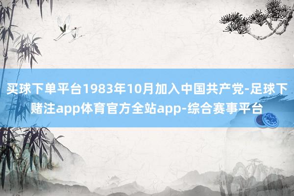 买球下单平台1983年10月加入中国共产党-足球下赌注app体育官方全站app-综合赛事平台