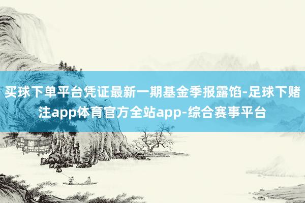 买球下单平台凭证最新一期基金季报露馅-足球下赌注app体育官方全站app-综合赛事平台