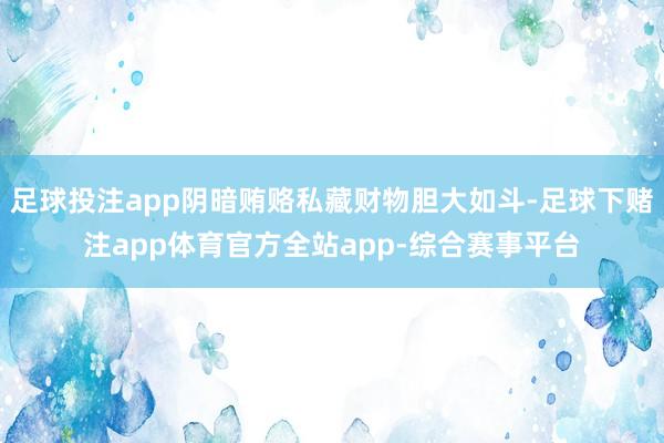 足球投注app阴暗贿赂私藏财物胆大如斗-足球下赌注app体育官方全站app-综合赛事平台