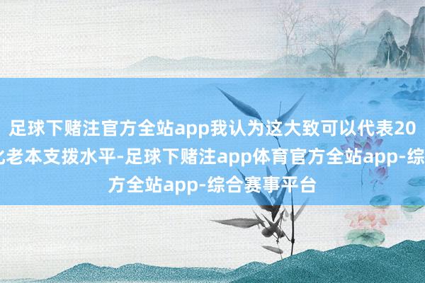 足球下赌注官方全站app我认为这大致可以代表2025年的年化老本支拨水平-足球下赌注app体育官方全站app-综合赛事平台