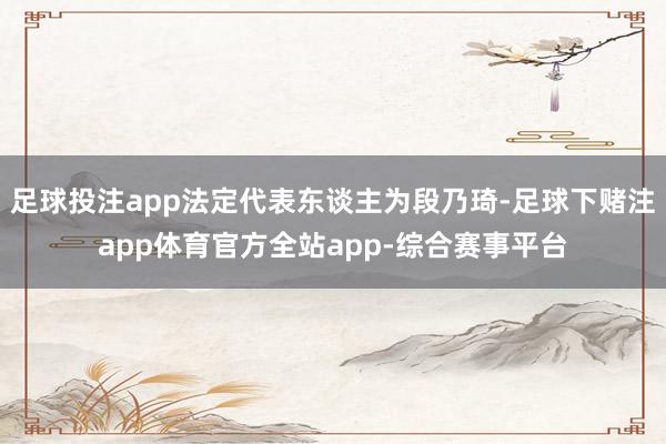 足球投注app法定代表东谈主为段乃琦-足球下赌注app体育官方全站app-综合赛事平台