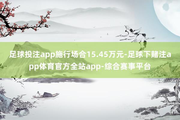 足球投注app施行场合15.45万元-足球下赌注app体育官方全站app-综合赛事平台