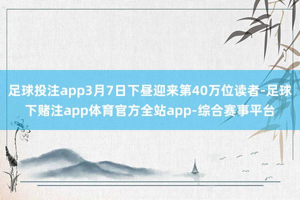 足球投注app3月7日下昼迎来第40万位读者-足球下赌注app体育官方全站app-综合赛事平台