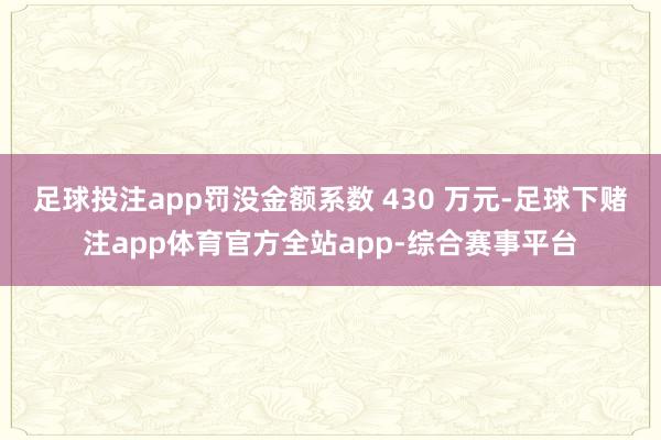 足球投注app罚没金额系数 430 万元-足球下赌注app体育官方全站app-综合赛事平台