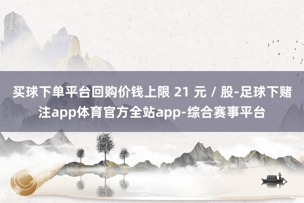 买球下单平台回购价钱上限 21 元 / 股-足球下赌注app体育官方全站app-综合赛事平台