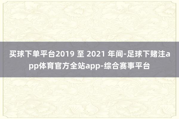 买球下单平台2019 至 2021 年间-足球下赌注app体育官方全站app-综合赛事平台