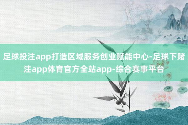 足球投注app打造区域服务创业赋能中心-足球下赌注app体育官方全站app-综合赛事平台