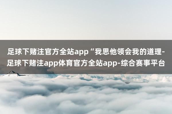 足球下赌注官方全站app　　“我思他领会我的道理-足球下赌注app体育官方全站app-综合赛事平台