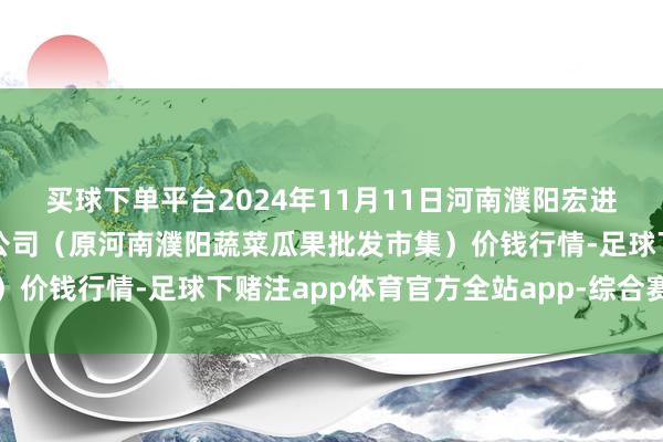 买球下单平台2024年11月11日河南濮阳宏进农副居品批发市集有限公司(原河南濮阳蔬菜瓜果批发市集)价钱行情-足球下赌注app体育官方全站app-综合赛事平台