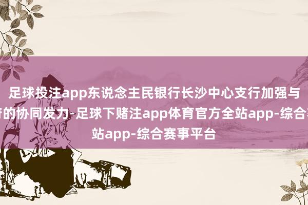 足球投注app东说念主民银行长沙中心支行加强与场合政府的协同发力-足球下赌注app体育官方全站app-综合赛事平台