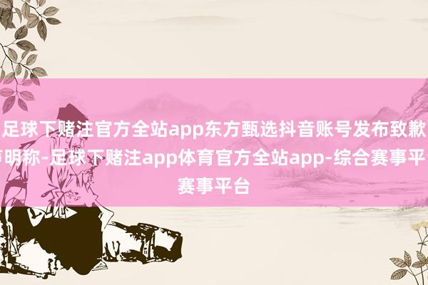 足球下赌注官方全站app东方甄选抖音账号发布致歉声明称-足球下赌注app体育官方全站app-综合赛事平台