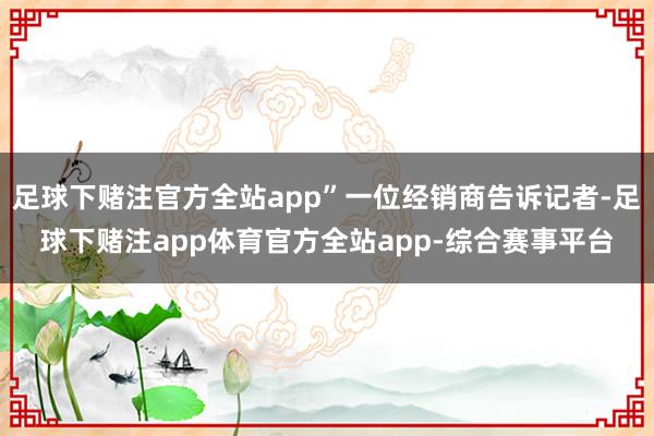 足球下赌注官方全站app”一位经销商告诉记者-足球下赌注app体育官方全站app-综合赛事平台
