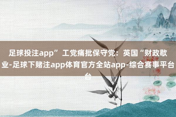 足球投注app” 　　工党痛批保守党：英国“财政歇业-足球下赌注app体育官方全站app-综合赛事平台