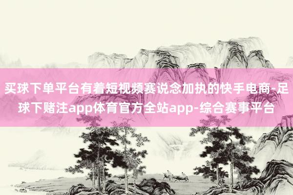 买球下单平台有着短视频赛说念加执的快手电商-足球下赌注app体育官方全站app-综合赛事平台