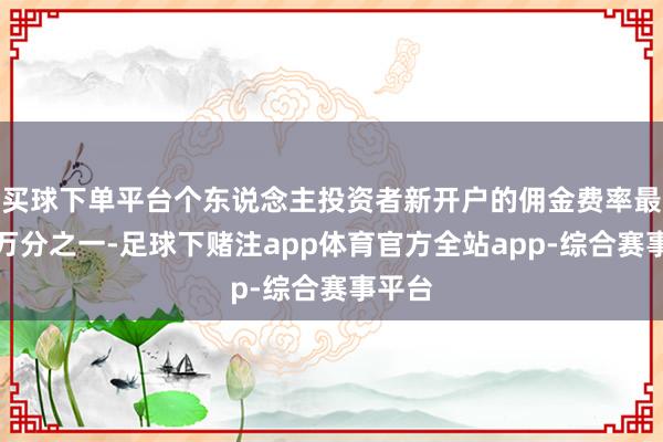 买球下单平台个东说念主投资者新开户的佣金费率最低为万分之一-足球下赌注app体育官方全站app-综合赛事平台