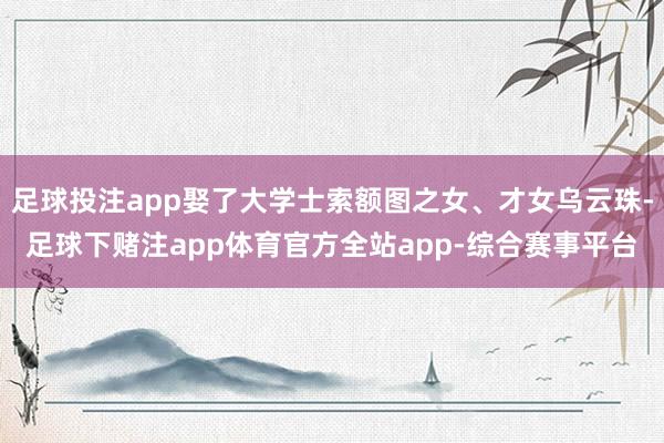 足球投注app娶了大学士索额图之女、才女乌云珠-足球下赌注app体育官方全站app-综合赛事平台
