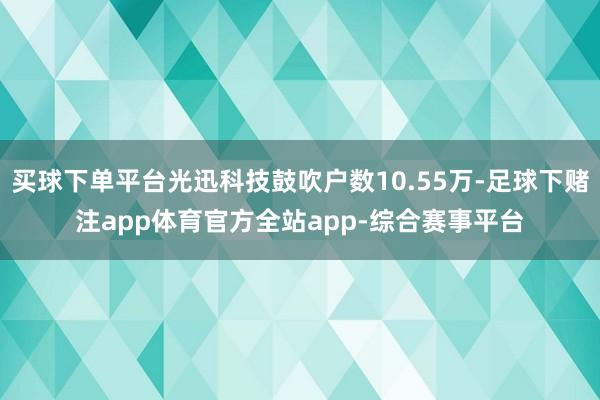 买球下单平台光迅科技鼓吹户数10.55万-足球下赌注app体育官方全站app-综合赛事平台