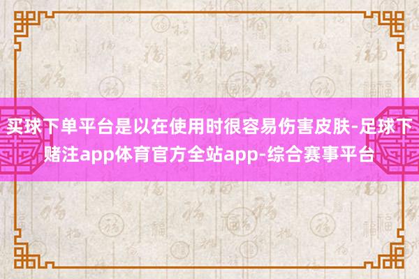买球下单平台是以在使用时很容易伤害皮肤-足球下赌注app体育官方全站app-综合赛事平台