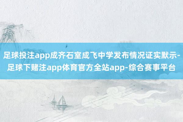 足球投注app成齐石室成飞中学发布情况证实默示-足球下赌注app体育官方全站app-综合赛事平台