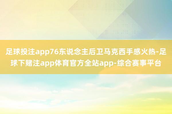 足球投注app76东说念主后卫马克西手感火热-足球下赌注app体育官方全站app-综合赛事平台