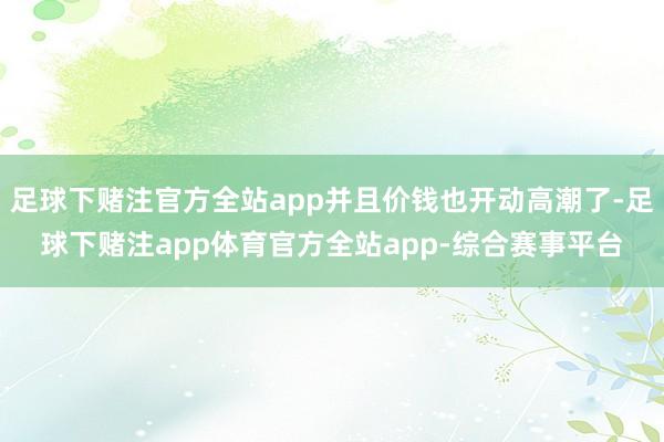 足球下赌注官方全站app并且价钱也开动高潮了-足球下赌注app体育官方全站app-综合赛事平台