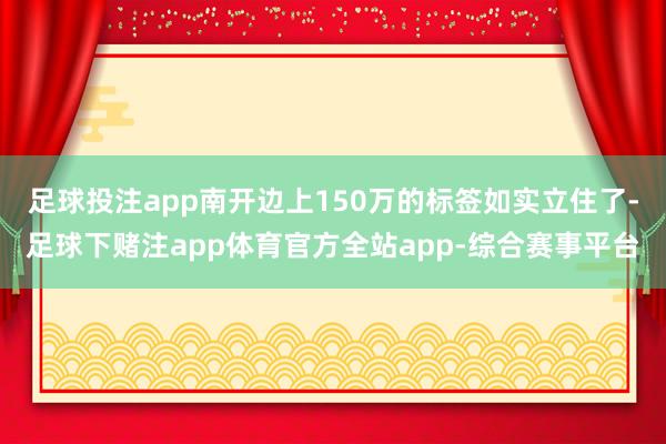 足球投注app南开边上150万的标签如实立住了-足球下赌注app体育官方全站app-综合赛事平台