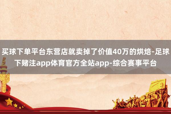 买球下单平台东营店就卖掉了价值40万的烘焙-足球下赌注app体育官方全站app-综合赛事平台