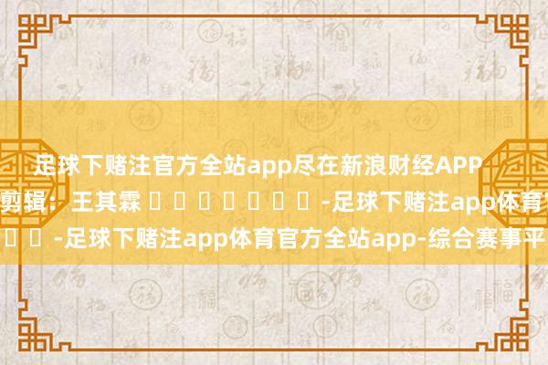 足球下赌注官方全站app尽在新浪财经APP            						背负剪辑：王其霖 							-足球下赌注app体育官方全站app-综合赛事平台