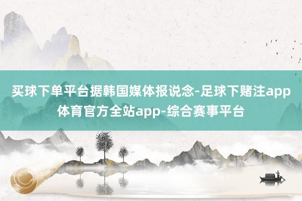 买球下单平台　　据韩国媒体报说念-足球下赌注app体育官方全站app-综合赛事平台
