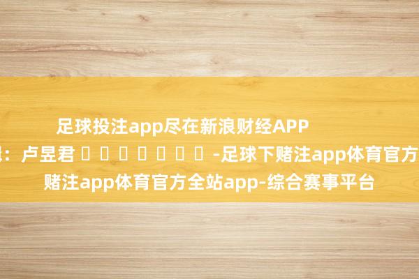 足球投注app尽在新浪财经APP            						包袱剪辑：卢昱君 							-足球下赌注app体育官方全站app-综合赛事平台
