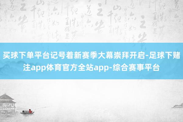 买球下单平台记号着新赛季大幕崇拜开启-足球下赌注app体育官方全站app-综合赛事平台