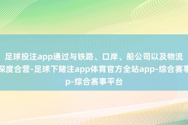 足球投注app通过与铁路、口岸、船公司以及物流公司深度合营-足球下赌注app体育官方全站app-综合赛事平台