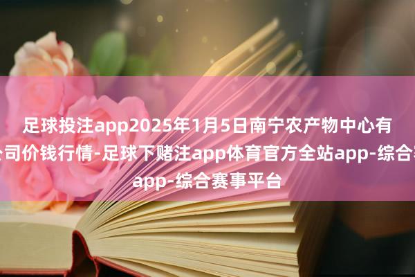 足球投注app2025年1月5日南宁农产物中心有限包袱公司价钱行情-足球下赌注app体育官方全站app-综合赛事平台