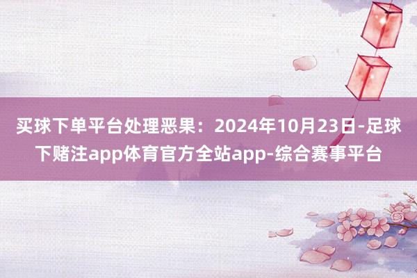 买球下单平台处理恶果：2024年10月23日-足球下赌注app体育官方全站app-综合赛事平台
