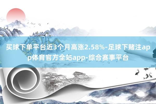 买球下单平台近3个月高涨2.58%-足球下赌注app体育官方全站app-综合赛事平台