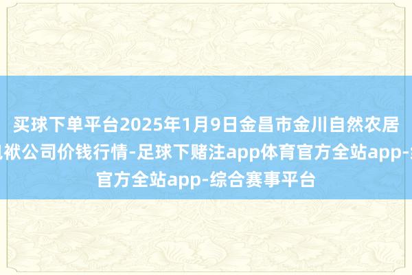 买球下单平台2025年1月9日金昌市金川自然农居品发展有限包袱公司价钱行情-足球下赌注app体育官方全站app-综合赛事平台
