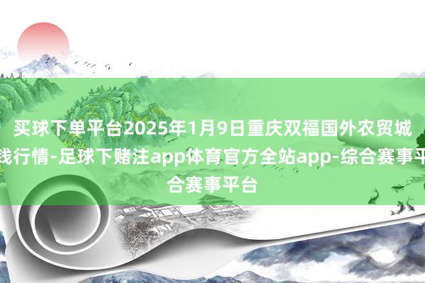 买球下单平台2025年1月9日重庆双福国外农贸城价钱行情-足球下赌注app体育官方全站app-综合赛事平台