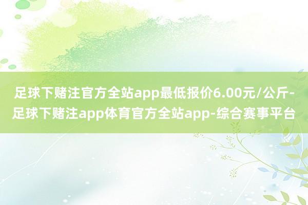 足球下赌注官方全站app最低报价6.00元/公斤-足球下赌注app体育官方全站app-综合赛事平台