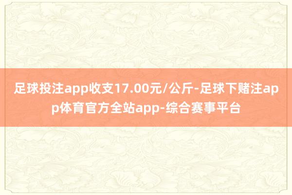 足球投注app收支17.00元/公斤-足球下赌注app体育官方全站app-综合赛事平台